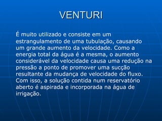 VENTURI É muito utilizado e consiste em um estrangulamento de uma tubulação, causando um grande aumento da velocidade. Como a energia total da água é a mesma, o aumento considerável da velocidade causa uma redução na pressão a ponto de promover uma sucção resultante da mudança de velocidade do fluxo. Com isso, a solução contida num reservatório aberto é aspirada e incorporada na água de irrigação. 