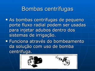 Bombas centrífugas As bombas centrifugas de pequeno porte fluxo radial podem ser usadas para injetar adubos dentro dos sistemas de irrigação. Funciona através do bombeamento da solução com uso de bomba centrifuga. 