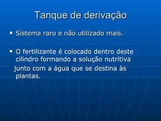 Tanque de derivação Sistema raro e não utilizado mais. O fertilizante é colocado dentro deste cilindro formando a solução nutritiva junto com a água que se destina às plantas. 