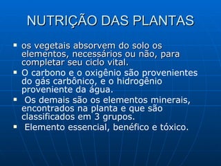 NUTRIÇÃO DAS PLANTAS os vegetais absorvem do solo os elementos, necessários ou não, para completar seu ciclo vital. O carbono e o oxigênio são provenientes do gás carbônico, e o hidrogênio proveniente da água. Os demais são os elementos minerais, encontrados na planta e que são classificados em 3 grupos. Elemento essencial, benéfico e tóxico. 