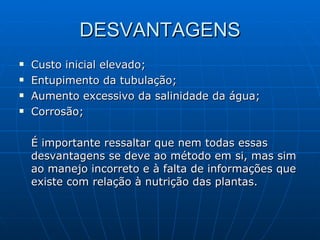 DESVANTAGENS Custo inicial elevado; Entupimento da tubulação; Aumento excessivo da salinidade da água; Corrosão; É importante ressaltar que nem todas essas desvantagens se deve ao método em si, mas sim ao manejo incorreto e à falta de informações que existe com relação à nutrição das plantas. 