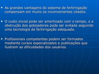As grandes vantagens do sistema de fertirrigação compensam em muito os inconvenientes citados. O custo inicial pode ser amortizado com o tempo, e a obstrução dos gotejadores pode ser evitada seguindo uma tecnologia de fertirrigação adequada. Profissionais competentes podem ser formados mediante cursos especializados e publicações que ilustrem as dificuldades dos usuários. 