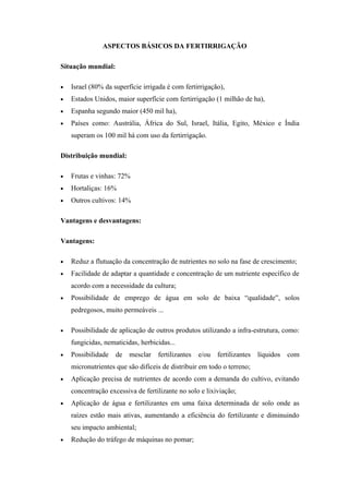 ASPECTOS BÁSICOS DA FERTIRRIGAÇÃO

Situação mundial:

•   Israel (80% da superfície irrigada é com fertirrigação),
•   Estados Unidos, maior superfície com fertirrigação (1 milhão de ha),
•   Espanha segundo maior (450 mil ha),
•   Países como: Austrália, África do Sul, Israel, Itália, Egito, México e Índia
    superam os 100 mil há com uso da fertirrigação.

Distribuição mundial:

•   Frutas e vinhas: 72%
•   Hortaliças: 16%
•   Outros cultivos: 14%

Vantagens e desvantagens:

Vantagens:

•   Reduz a flutuação da concentração de nutrientes no solo na fase de crescimento;
•   Facilidade de adaptar a quantidade e concentração de um nutriente específico de
    acordo com a necessidade da cultura;
•   Possibilidade de emprego de água em solo de baixa “qualidade”, solos
    pedregosos, muito permeáveis ...

•   Possibilidade de aplicação de outros produtos utilizando a infra-estrutura, como:
    fungicidas, nematicidas, herbicidas...
•   Possibilidade   de mesclar     fertilizantes   e/ou   fertilizantes   líquidos   com
    micronutrientes que são difíceis de distribuir em todo o terreno;
•   Aplicação precisa de nutrientes de acordo com a demanda do cultivo, evitando
    concentração excessiva de fertilizante no solo e lixiviação;
•   Aplicação de água e fertilizantes em uma faixa determinada de solo onde as
    raízes estão mais ativas, aumentando a eficiência do fertilizante e diminuindo
    seu impacto ambiental;
•   Redução do tráfego de máquinas no pomar;
 