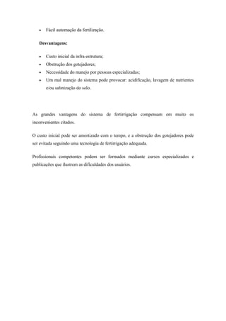 •   Fácil automação da fertilização.

   Desvantagens:

   •   Custo inicial da infra-estrutura;
   •   Obstrução dos gotejadores;
   •   Necessidade do manejo por pessoas especializadas;
   •   Um mal manejo do sistema pode provocar: acidificação, lavagem de nutrientes
       e/ou salinização do solo.




As grandes vantagens do sistema de fertirrigação compensam em muito os
inconvenientes citados.

O custo inicial pode ser amortizado com o tempo, e a obstrução dos gotejadores pode
ser evitada seguindo uma tecnologia de fertirrigação adequada.

Profissionais competentes podem ser formados mediante cursos especializados e
publicações que ilustrem as dificuldades dos usuários.
 