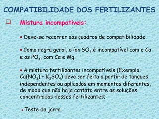  Mistura incompatíveis:
• Deve-se recorrer aos quadros de compatibilidade
• Como regra geral, o íon SO4 é incompatível com o Ca
e os PO4, com Ca e Mg.
• A mistura fertilizantes incompatíveis (Exemplo:
Ca(NO3) + K2SO4) deve ser feita a partir de tanques
independentes ou aplicados em momentos diferentes,
de modo que não haja contato entre as soluções
concentradas desses fertilizantes;
• Teste da jarra.
COMPATIBILIDADE DOS FERTILIZANTES
 
