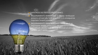 COSA COMPORTANO ?
SVANTAGGI DEI FERTILIZZANTI CHIMICI:
 INQUINAMENTO AMBIENTALE: si perchè i fertilizzanti
possono arrivare alle falde acquifere e di conseguenza
inquinare l'acqua potabile
 INQUINAMENTO DEGLI ALIMENTI: i nitrati che è un
importante anione poliatomico che se è contenuto in
percentuale elevata negli alimenti destinati al consumo sono
dannosi per l' uomo
 