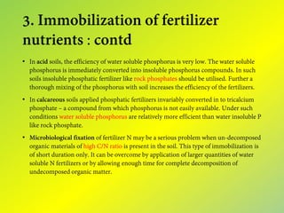 3. Immobilization of fertilizer
nutrients : contd
• In acid soils, the efficiency of water soluble phosphorus is very low. The water soluble
phosphorus is immediately converted into insoluble phosphorus compounds. In such
soils insoluble phosphatic fertilizer like rock phosphates should be utilised. Further a
thorough mixing of the phosphorus with soil increases the efficiency of the fertilizers.
• In calcareous soils applied phosphatic fertilizers invariably converted in to tricalcium
phosphate – a compound from which phosphorus is not easily available. Under such
conditions water soluble phosphorus are relatively more efficient than water insoluble P
like rock phosphate.
• Microbiological fixation of fertilizer N may be a serious problem when un-decomposed
organic materials of high C/N ratio is present in the soil. This type of immobilization is
of short duration only. It can be overcome by application of larger quantities of water
soluble N fertilizers or by allowing enough time for complete decomposition of
undecomposed organic matter.
 