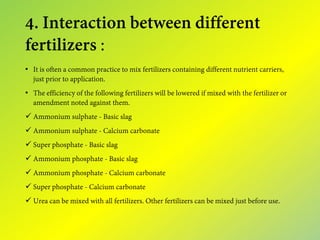 4. Interaction between different
fertilizers :
• It is often a common practice to mix fertilizers containing different nutrient carriers,
just prior to application.
• The efficiency of the following fertilizers will be lowered if mixed with the fertilizer or
amendment noted against them.
 Ammonium sulphate - Basic slag
 Ammonium sulphate - Calcium carbonate
 Super phosphate - Basic slag
 Ammonium phosphate - Basic slag
 Ammonium phosphate - Calcium carbonate
 Super phosphate - Calcium carbonate
 Urea can be mixed with all fertilizers. Other fertilizers can be mixed just before use.
 