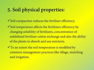 5. Soil physical properties:
Soil compaction reduces the fertiliser efficiency.
Soil temperature affects the fertilizers efficiency by
changing solubility of fertilizers, concentration of
solubilized fertilizer cation exchange and also the ability
of the plants to absorb and use nutrients.
To an extent the soil temperature is modified by
common management practices like tillage, mulching
and irrigation.
 