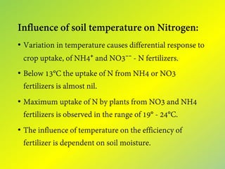 Influence of soil temperature on Nitrogen:
• Variation in temperature causes differential response to
crop uptake, of NH4⁺ and NO3⁻⁻ - N fertilizers.
• Below 13°C the uptake of N from NH4 or NO3
fertilizers is almost nil.
• Maximum uptake of N by plants from NO3 and NH4
fertilizers is observed in the range of 19° - 24°C.
• The influence of temperature on the efficiency of
fertilizer is dependent on soil moisture.
 