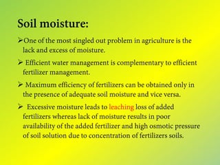 Soil moisture:
One of the most singled out problem in agriculture is the
lack and excess of moisture.
 Efficient water management is complementary to efficient
fertilizer management.
 Maximum efficiency of fertilizers can be obtained only in
the presence of adequate soil moisture and vice versa.
 Excessive moisture leads to leaching loss of added
fertilizers whereas lack of moisture results in poor
availability of the added fertilizer and high osmotic pressure
of soil solution due to concentration of fertilizers soils.
 