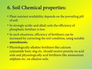 6. Soil Chemical properties:
• Plant nutrient availability depends on the prevailing pH
of soil.
• In strongly acidic and alkali soils the efficiency of
phosphatic fertilizer is low.
• In such situations, efficiency of fertilizers can be
increased by correcting the soil condition, using suitable
amendments.
• Physiologically alkaline fertilizers like calcium
cyanamide basic slag etc. should receive priority on acid
soils and physiologically acid fertilizers like ammonium
sulphate etc. on alkaline soils.
 