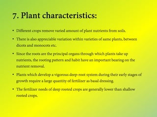 7. Plant characteristics:
• Different crops remove varied amount of plant nutrients from soils.
• There is also appreciable variation within varieties of same plants, between
dicots and monocots etc.
• Since the roots are the principal organs through which plants take up
nutrients, the rooting pattern and habit have an important bearing on the
nutrient removal.
• Plants which develop a vigorous deep-root system during their early stages of
growth require a large quantity of fertilizer as basal dressing.
• The fertilizer needs of deep rooted crops are generally lower than shallow
rooted crops.
 