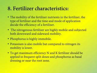8. Fertilizer characteristics:
• The mobility of the fertilizer nutrients in the fertilizer, the
type of fertilizer and the time and mode of application
decide the efficiency of a fertilizer.
• The nitrogenous fertilizer are highly mobile and subjected
both downward and sideward mobility.
• Phosphorus is highly immobile.
• Potassium is also mobile but compared to nitrogen its
mobility is lower.
• To get maximum efficiency N and K fertilizer should be
applied in frequent split doses and phosphorus as basal
dressing or near the root zone.
 