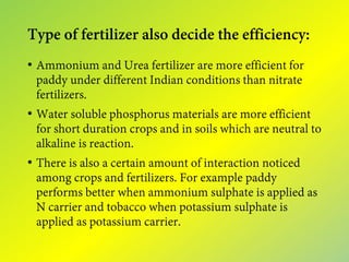 Type of fertilizer also decide the efficiency:
• Ammonium and Urea fertilizer are more efficient for
paddy under different Indian conditions than nitrate
fertilizers.
• Water soluble phosphorus materials are more efficient
for short duration crops and in soils which are neutral to
alkaline is reaction.
• There is also a certain amount of interaction noticed
among crops and fertilizers. For example paddy
performs better when ammonium sulphate is applied as
N carrier and tobacco when potassium sulphate is
applied as potassium carrier.
 