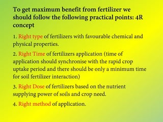 To get maximum benefit from fertilizer we
should follow the following practical points: 4R
concept
1. Right type of fertilizers with favourable chemical and
physical properties.
2. Right Time of fertilizers application (time of
application should synchronise with the rapid crop
uptake period and there should be only a minimum time
for soil fertilizer interaction)
3. Right Dose of fertilizers based on the nutrient
supplying power of soils and crop need.
4. Right method of application.
 