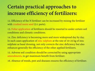 Certain practical approaches to
increase efficiency of fertilizers:
12. Efficiency of the N fertilizer can be increased by mixing the fertilizer
with crushed neem seed (5:1 parts).
13. Foliar application of fertilizers should be resorted to under certain soil
conditions and climatic conditions.
14. Zinc deficiency is becoming more and more widespread day by day.
In such cases application of zinc sulphate at the rate of 10-25 kg of zinc
sulphate as basal dressing, not only corrects the zinc deficiency but also
enhances generally the efficiency of the other applied fertilizers.
15. Adverse soil condition should be corrected by using appropriate
amendments, to get maximum benefit from fertilizer.
16. Absence of weeds, pest and diseases ensures the efficiency of fertilizer.
 