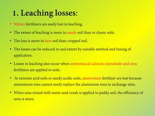 1. Leaching losses:
• Nitrate fertilizers are easily lost in leaching.
• The extent of leaching is more in sandy soil than in clayey soils.
• The loss is more in bare soil than cropped soil.
• The losses can be reduced to and extent by suitable method and timing of
application.
• Losses in leaching also occur when ammoniacal calcium cyanamide and urea
fertilizers are applied to soils.
• In extreme acid soils or sandy acidic soils, ammonium fertilizer are lost because
ammonium ions cannot easily replace the aluminium ions in exchange sites.
• When urea mixed with neem seed crush is applied to paddy soil, the efficiency of
urea is more.
 