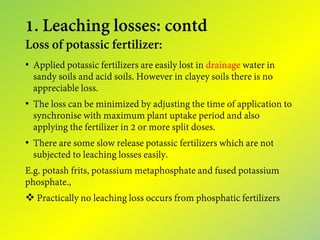 1. Leaching losses: contd
Loss of potassic fertilizer:
• Applied potassic fertilizers are easily lost in drainage water in
sandy soils and acid soils. However in clayey soils there is no
appreciable loss.
• The loss can be minimized by adjusting the time of application to
synchronise with maximum plant uptake period and also
applying the fertilizer in 2 or more split doses.
• There are some slow release potassic fertilizers which are not
subjected to leaching losses easily.
E.g. potash frits, potassium metaphosphate and fused potassium
phosphate.,
 Practically no leaching loss occurs from phosphatic fertilizers
 