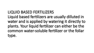 LIQUID BASED FERTILIZERS
Liquid based fertilizers are usually dilluted in
water and is applied by watering it directly to
plants. Your liquid fertilizer can either be the
common water-soluble fertilizer or the foliar
type.
 