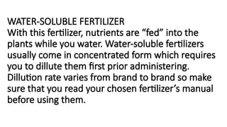 WATER-SOLUBLE FERTILIZER
With this fertilizer, nutrients are “fed” into the
plants while you water. Water-soluble fertilizers
usually come in concentrated form which requires
you to dillute them first prior administering.
Dillution rate varies from brand to brand so make
sure that you read your chosen fertilizer’s manual
before using them.
 
