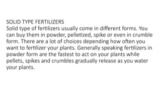 SOLID TYPE FERTILIZERS
Solid type of fertilizers usually come in different forms. You
can buy them in powder, pelletized, spike or even in crumble
form. There are a lot of choices depending how often you
want to fertilizer your plants. Generally speaking fertilizers in
powder form are the fastest to act on your plants while
pellets, spikes and crumbles gradually release as you water
your plants.
 