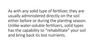 As with any solid type of fertilizer, they are
usually administered directly on the soil
either before or during the planting season.
Unlike water-soluble fertilizers, solid types
has the capability to “rehabilitate” your soil
and bring back its lost nutrients.
 
