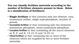 You can classify fertilizer materials according to the
number of fertilizer elements present in them. Below
is a classification of fertilizers:
• Single fertilizer or that contains only one element: urea,
ammonium sulfate, single superphosphate, muriate of
potash.
• Incomplete fertilizer or that containing only two elements:
ammonium phosphate, mono-ammonium phosphate.
• Complete fertilizer or that containing all the macro elements
as N, P, and K: 14-14-14 and 12-24-12.
• Mixed fertilizer or that containing two or more of the
elements which are supplied by two or more fertilizer
materials.
 