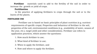 Fertilizer materials used to add to the fertility of the soil in order to
increase the growth or yield of crops.
Fertilization
is the practice of applying fertilizers to crops through the soil or to the
leaves of the plants.
FERTILIZER USE
Fertilizer use is based on basic principles of plant nutrition (e.g. nutrient
requirements of specific crops). Properties and behaviour of fertilizer in the soil,
properties of the soil, environmental conditions (e.g., availability of water, season of
the year, etc.), target yield and other considerations. Fertilizer use refers to
application practices, which answer the questions:
1. How much fertilizer to use;
2. What kind of fertilizer to use;
3. When to apply the fertilizer, and
4. How and where to apply the fertilizer.
 