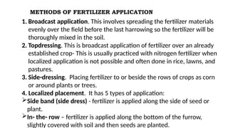 METHODS OF FERTILIZER APPLICATION
1. Broadcast application. This involves spreading the fertilizer materials
evenly over the field before the last harrowing so the fertilizer will be
thoroughly mixed in the soil.
2. Topdressing. This is broadcast application of fertilizer over an already
established crop- This is usually practiced with nitrogen fertilizer when
localized application is not possible and often done in rice, lawns, and
pastures.
3. Side-dressing. Placing fertilizer to or beside the rows of crops as corn
or around plants or trees.
4. Localized placement. It has 5 types of application:
Side band (side dress) - fertilizer is applied along the side of seed or
plant.
In- the- row – fertilizer is applied along the bottom of the furrow,
slightly covered with soil and then seeds are planted.
 