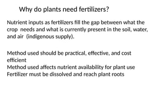 Why do plants need fertilizers?
Nutrient inputs as fertilizers fill the gap between what the
crop needs and what is currently present in the soil, water,
and air (indigenous supply).
Method used should be practical, effective, and cost
efficient
Method used affects nutrient availability for plant use
Fertilizer must be dissolved and reach plant roots
 