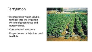 Fertigation
• Incorporating water-soluble
fertilizer into the irrigation
system of greenhouse and
nursery crops.
• Concentrated injections
• Proportioners or injectors used
to dilute
 