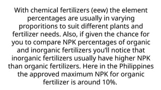 With chemical fertilizers (eew) the element
percentages are usually in varying
proporitions to suit different plants and
fertilizer needs. Also, if given the chance for
you to compare NPK percentages of organic
and inorganic fertilizers you’ll notice that
inorganic fertilizers usually have higher NPK
than organic fertilizers. Here in the Philippines
the approved maximum NPK for organic
fertilizer is around 10%.
 