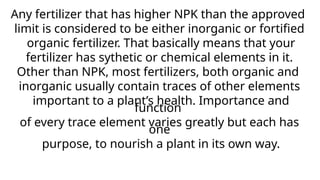 Any fertilizer that has higher NPK than the approved
limit is considered to be either inorganic or fortified
organic fertilizer. That basically means that your
fertilizer has sythetic or chemical elements in it.
Other than NPK, most fertilizers, both organic and
inorganic usually contain traces of other elements
important to a plant’s health. Importance and
function
of every trace element varies greatly but each has
one
purpose, to nourish a plant in its own way.
 