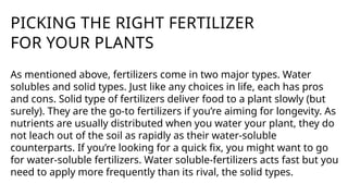 PICKING THE RIGHT FERTILIZER
FOR YOUR PLANTS
As mentioned above, fertilizers come in two major types. Water
solubles and solid types. Just like any choices in life, each has pros
and cons. Solid type of fertilizers deliver food to a plant slowly (but
surely). They are the go-to fertilizers if you’re aiming for longevity. As
nutrients are usually distributed when you water your plant, they do
not leach out of the soil as rapidly as their water-soluble
counterparts. If you’re looking for a quick fix, you might want to go
for water-soluble fertilizers. Water soluble-fertilizers acts fast but you
need to apply more frequently than its rival, the solid types.
 