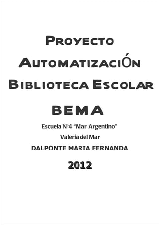 Proyecto
 Automatización
Biblioteca Escolar
      BEMA
    Escuela N°4 “Mar Argentino”
          Valeria del Mar
  DALPONTE MARIA FERNANDA

             2012



                                  30
 