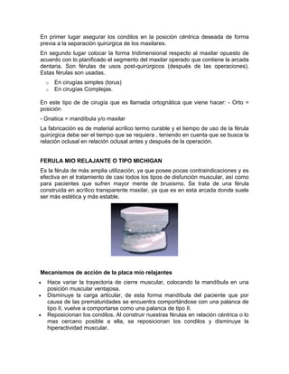 En primer lugar asegurar los condilos en la posición céntrica deseada de forma
previa a la separación quirúrgica de los maxilares.
En segundo lugar colocar la forma tridimensional respecto al maxilar opuesto de
acuerdo con lo planificado el segmento del maxilar operado que contiene la arcada
dentaria. Son férulas de usos post-quirúrgicos (después de las operaciones).
Estas férulas son usadas.
    o   En cirugías simples (torus)
    o   En cirugías Complejas.

En este tipo de de cirugía que es llamada ortognàtica que viene hacer: - Orto =
posición
- Gnatica = mandíbula y/o maxilar
La fabricación es de material acrílico termo curable y el tiempo de uso de la férula
quirúrgica debe ser el tiempo que se requiera , teniendo en cuenta que se busca la
relación oclusal en relación oclusal antes y después de la operación.


FERULA MIO RELAJANTE O TIPO MICHIGAN
Es la férula de más amplia utilización, ya que posee pocas contraindicaciones y es
efectiva en el tratamiento de casi todos los tipos de disfunción muscular, así como
para pacientes que sufren mayor mente de bruxismo. Se trata de una férula
construida en acrílico transparente maxilar, ya que es en esta arcada donde suele
ser más estética y más estable.




Mecanismos de acción de la placa mío relajantes
•   Hace variar la trayectoria de cierre muscular, colocando la mandíbula en una
    posición muscular ventajosa.
•   Disminuye la carga articular, de esta forma mandíbula del paciente que por
    causa de las prematuridades se encuentra comportándose con una palanca de
    tipo II, vuelve a comportarse como una palanca de tipo II.
•   Reposicionan los condilos. Al construir nuestras férulas en relación céntrica o lo
    mas cercano posible a ella, se reposicionan los condilos y disminuye la
    hiperactividad muscular.
 