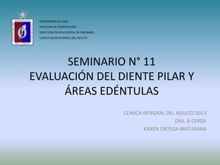 SEMINARIO N° 11
EVALUACIÓN DEL DIENTE PILAR Y
ÁREAS EDÉNTULAS
CLINICA INTEGRAL DEL ADULTO 2013
DRA. B CERDA
KAREN ORTEGA MATURANA
UNIVERSIDAD DE CHILE
FACULTAD DE ODONTOLOGÍA
DIRECCIÓN ESCUELA DENTAL DE PREGRADO
CLÍNICA ODONTOLÓGICA DEL ADULTO
 