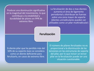 Produce una disminución significativa
en la magnitud del movimiento, lo que
contribuye a la estabilidad y
durabilidad de pilares en PPR de
extremo libre
La ferulización de dos o mas dientes
aumenta el área de ligamento
periodontal y distribuye las fuerzas
sobre una zona mayor de soporte
(dientes uniradiculares pueden ser
utilizados como un pilar multiradicular)
Si diente pilar que ha perdido más del
50% de su soporte óseo se considera
como un diente deficiente para
ferulizarlo, en casos de extremo libre.
El número de pilares ferulizados no es
proporcional a la disminución de las
tensiones en las estructuras de soporte
del pilar, por lo que incluir un tercer
pilar en la ferulización puede ser una
situación cuestionable.
Ferulización
 