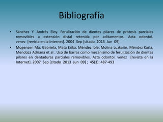 Bibliografía
• Sánchez Y. Andrés Eloy. Ferulización de dientes pilares de prótesis parciales
removibles a extensión distal retenida por aditamentos. Acta odontol.
venez [revista en la Internet]. 2004 Sep [citado 2013 Jun 09]
• Mogensen Ma. Gabriela, Mata Erika, Méndez Iole, Molina Luzkarín, Méndez Karla,
Mendoza Adriana et al . Uso de barras como mecanismo de ferulización de dientes
pilares en dentaduras parciales removibles. Acta odontol. venez [revista en la
Internet]. 2007 Sep [citado 2013 Jun 09] ; 45(3): 487-493
 