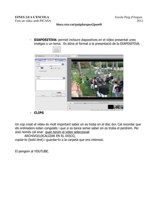 EINES 2.0 A L'ESCOLA                                                   Escola Puig d'Arques
Fem un vídeo amb PICASA                                                                2012
                             blocs.xtec.cat/puigdarques2punt0



          ◦ DIAPOSITIVA: permet incloure diapositives en el vídeo presentat unes
            imatges o un tema. Es dóna el format a la presentació de la DIAPOSITIVA.




          ◦ CLIPS


Un cop creat el vídeo és molt important saber on es troba en el disc dur. Cal recordar que
els ordinadors estan congelats i que si es tanca sense saber on es troba el perdrem. Per
això només cal anar quan tenim el video seleccionat
       ARCHIVO/LOCALIZAR EN EL DISCO,
copiar-lo (botó dret) i guardar-lo a la carpeta que ens interessi.


El pengem al YOUTUBE.
 