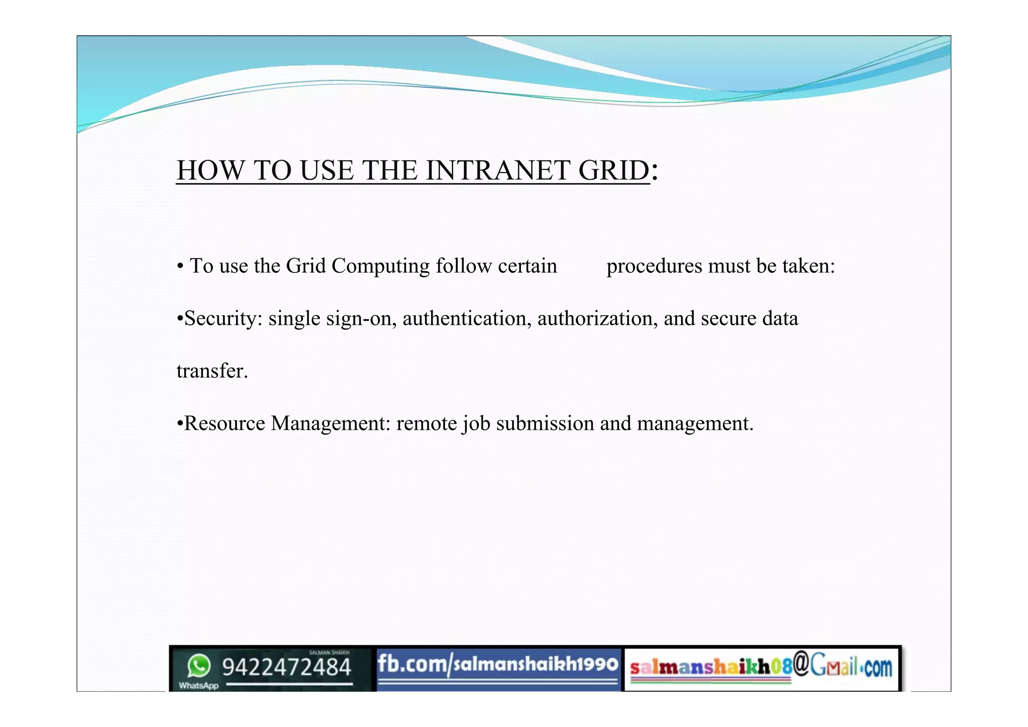 HOW TO USE THE INTRANET GRID:
• To use the Grid Computing follow certain procedures must be taken:
•Security: single sign-on, authentication, authorization, and secure data
transfer.
•Resource Management: remote job submission and management.
 