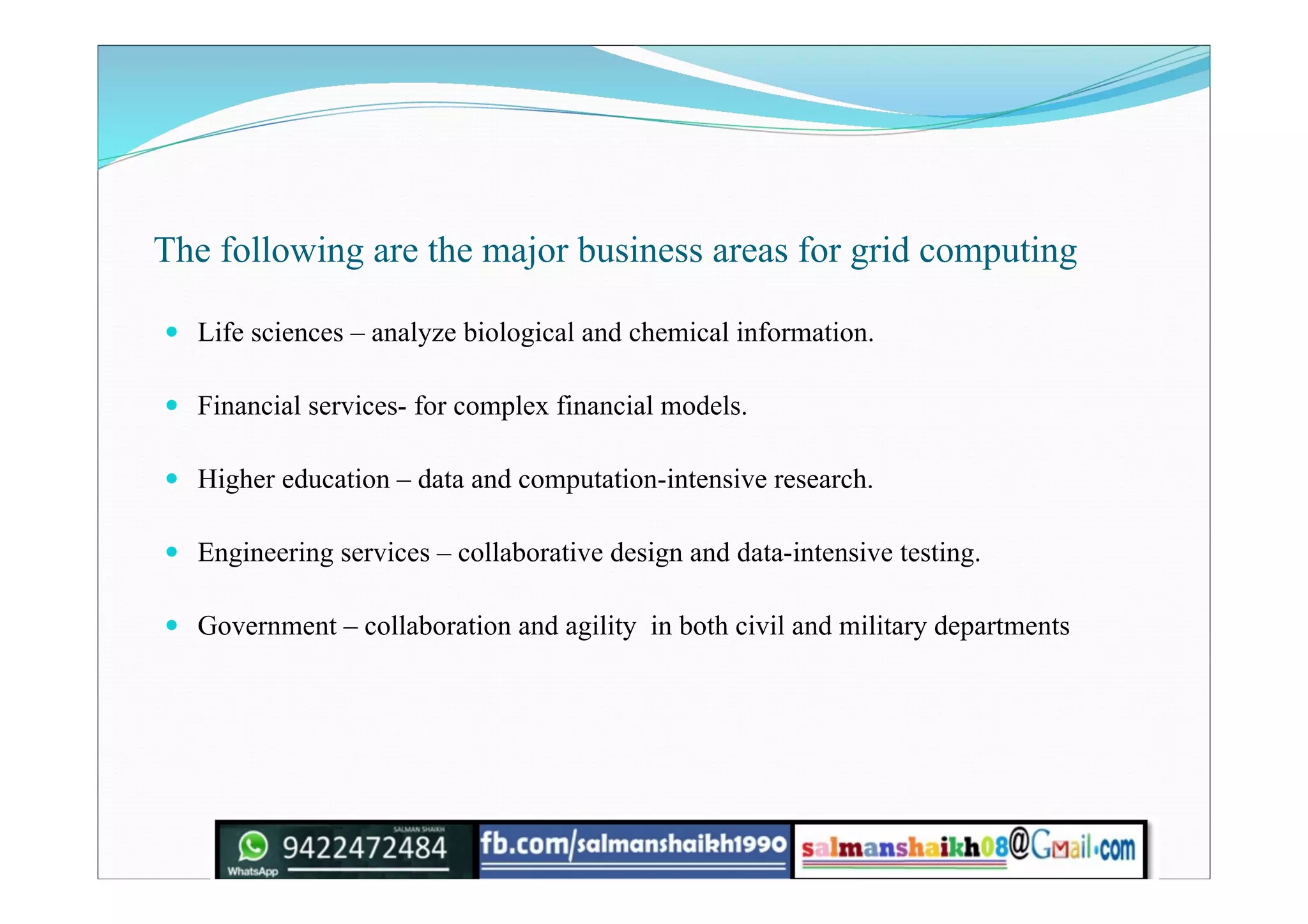 The following are the major business areas for grid computing
 Life sciences – analyze biological and chemical information.
 Financial services- for complex financial models.
 Higher education – data and computation-intensive research.
 Engineering services – collaborative design and data-intensive testing.
 Government – collaboration and agility in both civil and military departments
 