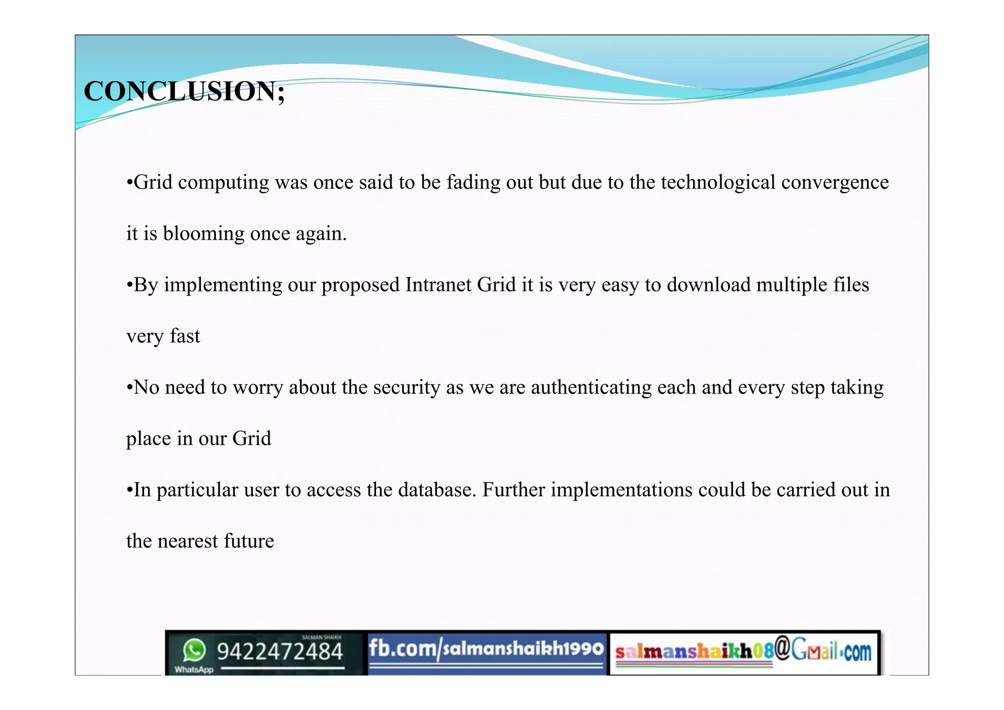 CONCLUSION;
•Grid computing was once said to be fading out but due to the technological convergence
it is blooming once again.
•By implementing our proposed Intranet Grid it is very easy to download multiple files
very fast
•No need to worry about the security as we are authenticating each and every step taking
place in our Grid
•In particular user to access the database. Further implementations could be carried out in
the nearest future
 
