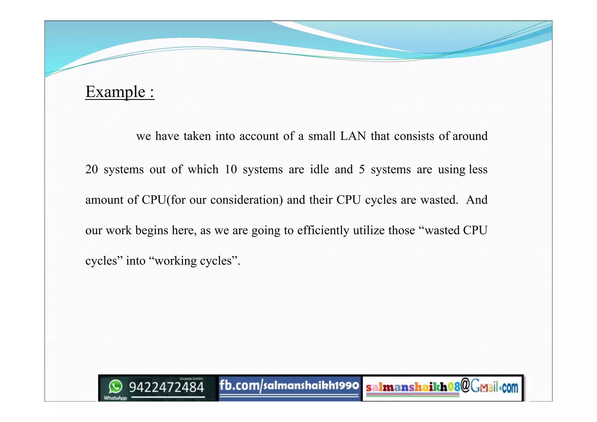 Example :
we have taken into account of a small LAN that consists of around
20 systems out of which 10 systems are idle and 5 systems are using less
amount of CPU(for our consideration) and their CPU cycles are wasted. And
our work begins here, as we are going to efficiently utilize those “wasted CPU
cycles” into “working cycles”.
 