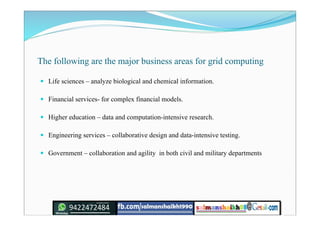 The following are the major business areas for grid computing
 Life sciences – analyze biological and chemical information.
 Financial services- for complex financial models.
 Higher education – data and computation-intensive research.
 Engineering services – collaborative design and data-intensive testing.
 Government – collaboration and agility in both civil and military departments
 