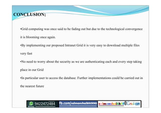 CONCLUSION;
•Grid computing was once said to be fading out but due to the technological convergence
it is blooming once again.
•By implementing our proposed Intranet Grid it is very easy to download multiple files
very fast
•No need to worry about the security as we are authenticating each and every step taking
place in our Grid
•In particular user to access the database. Further implementations could be carried out in
the nearest future
 