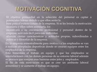 El objetivo primordial en la selección del personal es captar a
 potenciales líderes debido a que ellos serán la
 base para el exitoso futuro de la empresa. Si se les brinda la motivación
 necesaria y ellos saben asimilarla, los
 incentivará a su crecimiento profesional y personal dentro de la
 empresa, será más fácil para este individuo
 afianzar ciertas características y actitudes propias, subordinadas a
 políticas y filosofías de la empresa.
En la empresa semestralmente para motiva r a los empleados se van
a realizar olimpiadas deportivas donde se crearan equipos entre los
empleados de la empresa.
Esto fomentara el trabajo en equipo y que los empleados se
interrelacionen con las demás personas de su entorno laboral además
se procura que rompan esas barreras entre jefes y empleados.
El fin de esta motivación es que se cree un ambiente laboral
armonioso y se aumente el trabajo en equipo.
 