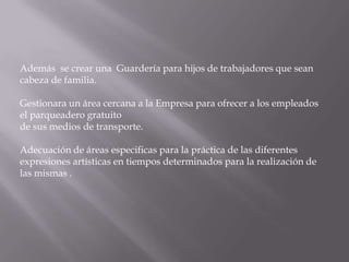 Además se crear una Guardería para hijos de trabajadores que sean
cabeza de familia.

Gestionara un área cercana a la Empresa para ofrecer a los empleados
el parqueadero gratuito
de sus medios de transporte.

Adecuación de áreas especificas para la práctica de las diferentes
expresiones artísticas en tiempos determinados para la realización de
las mismas .
 