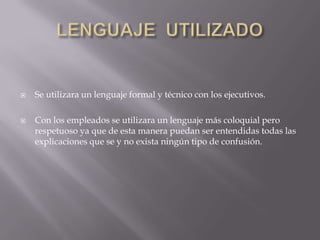    Se utilizara un lenguaje formal y técnico con los ejecutivos.

   Con los empleados se utilizara un lenguaje más coloquial pero
    respetuoso ya que de esta manera puedan ser entendidas todas las
    explicaciones que se y no exista ningún tipo de confusión.
 